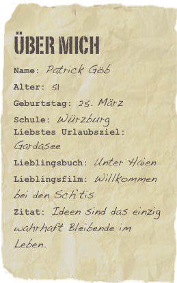 Über mich
Name: Patrick GöbAlter: 51    Geburtstag: 25. März
Schule: Würzburg
Liebstes Urlaubsziel: GardaseeLieblingsbuch: Unter Haien Lieblingsfilm: Willkommen bei den Sch`tisZitat: Ideen sind das einzig wahrhaft Bleibende im Leben.